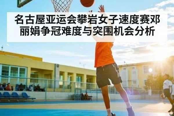 名古屋亚运会攀岩女子速度赛邓丽娟争冠难度与突围机会分析