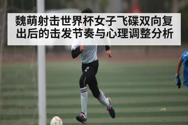 魏萌射击世界杯女子飞碟双向复出后的击发节奏与心理调整分析